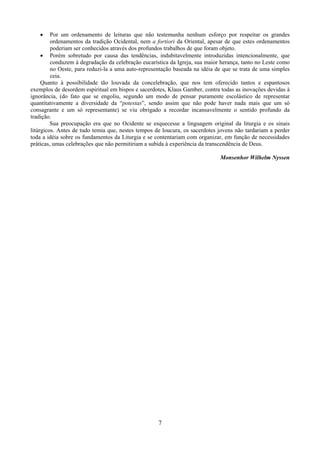 7
• Por um ordenamento de leituras que não testemunha nenhum esforço por respeitar os grandes
ordenamentos da tradição Ocidental, nem a fortiori da Oriental, apesar de que estes ordenamentos
poderiam ser conhecidos através dos profundos trabalhos de que foram objeto.
• Porém sobretudo por causa das tendências, indubitavelmente introduzidas intencionalmente, que
conduzem à degradação da celebração eucarística da Igreja, sua maior herança, tanto no Leste como
no Oeste, para reduzi-la a uma auto-representação baseada na idéia de que se trata de uma simples
ceia.
Quanto à possibilidade tão louvada da concelebração, que nos tem oferecido tantos e espantosos
exemplos de desordem espiritual em bispos e sacerdotes, Klaus Gamber, contra todas as inovações devidas à
ignorância, (do fato que se engoliu, segundo um modo de pensar puramente escolástico de representar
quantitativamente a diversidade da “potestas”, sendo assim que não pode haver nada mais que um só
consagrante e um só representante) se viu obrigado a recordar incansavelmente o sentido profundo da
tradição.
Sua preocupação era que no Ocidente se esquecesse a linguagem original da liturgia e os sinais
litúrgicos. Antes de tudo temia que, nestes tempos de loucura, os sacerdotes jovens não tardariam a perder
toda a idéia sobre os fundamentos da Liturgia e se contentariam com organizar, em função de necessidades
práticas, umas celebrações que não permitiriam a subida à experiência da transcendência de Deus.
Monsenhor Wilhelm Nyssen
 