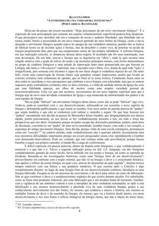 8
KLAUS GAMBER
“A INTREPIDEZ DE UMA VERDADEIRA TESTEMUNHA”
(POR CARDEAL RATZINGER)
Dizia-me há pouco um jovem sacerdote: “Hoje precisamos de um novo movimento litúrgico”. É a
expressão de uma preocupação que somente um espírito voluntariamente superficial poderia hoje desprezar.
O que preocupava este sacerdote não era a conquista de novas e audazes liberdades: que liberdade não se
tomou ainda? Sentia a necessidade de um novo renascer partindo do mais íntimo da liturgia, como o havia
desejado o movimento litúrgico quando estava no apogeu de sua verdadeira natureza, quando não se tratava
de fabricar textos ou de inventar ações e formas, mas de descobrir o centro vivo, de penetrar no tecido da
liturgia propriamente dita, para que seu cumprimento saísse de sua própria substância. A reforma litúrgica,
em sua realização concreta, se distanciou demais desta origem. O resultado não foi uma reanimação, mas
uma devastação. De um lado, tem-se a liturgia que se degenerou em “show”, onde se quis mostrar uma
religião atrativa com a ajuda de tolices da moda e de incitantes princípios morais, com êxitos momentâneos
no grupo de criadores litúrgicos e uma atitude de reprovação tanto mais pronunciada nos que buscam na
Liturgia, não tanto o “showmaster” espiritual, mas o encontro com o Deus vivo, diante do qual toda “ação” é
insignificante, pois somente este encontro é capaz de nos fazer chegar à verdadeira riqueza do ser. De outro
lado, existe uma conservação de formas rituais cuja grandeza sempre impressiona, porém que levada ao
extremo cristaliza num isolamento de opinião, que ao final só se torna tristeza. Certamente ficam entre os
dois todos os sacerdotes e seus paroquianos que celebram a nova liturgia com solenidade; mas que se sentem
inquietos pelas contradições existentes entre os dois extremos; e a falta de unidade interna da Igreja faz com
que esta fidelidade apareça, aos olhos de muitos, como uma simples variedade pessoal de
neoconservadorismo. Uma vez que isto acontece, necessitamos de um novo impulso espiritual para que a
liturgia seja de novo uma atividade comunitária da Igreja e seja arrancada da arbitrariedade dos padres e de
suas equipes de liturgia.
Não se pode “fabricar” um movimento litúrgico desta classe, como não se pode “fabricar” algo vivo.
Todavia, pode-se contribuir com o seu desenvolvimento, esforçando-se em assimilar o novo espírito da
liturgia e defendendo publicamente o que assim se recebeu. Este novo ponto de partida precisa de “padres”
que sejam modelos e que não se contentem com indicar o caminho a seguir. Os que hoje buscam tais
“padres” encontrarão sem dúvida na pessoa de Monsenhor Klaus Gamber, que desgraçadamente nos deixou
rápido, porém precisamente, ao nos deixar se fez verdadeiramente presente a nós, em toda a força das
perspectivas que nos abriu. Justamente porque ao partir escapa das discussões partidistas, poderá, nesta hora
de desolação, converter-se em “padre” de uma nova caminhada. Gamber trouxe, com todo o seu coração, a
esperança do antigo movimento litúrgico. Sem dúvida, porque vinha de uma escola estrangeira, permaneceu
como um “outsider”10
no cenário alemão, onde verdadeiramente não o queriam admitir; recentemente uma
tese encontrou dificuldades importantes porque um jovem pesquisador ousou citar repetidamente a Gamber
com demasiada benevolência. Pode ser, contudo, que este rechaço tenha sido providencial, porque forçou
Gamber a seguir seu próprio caminho, evitando-lhe a carga do conformismo.
É difícil expressar em poucas palavras, dentro da disputa entre liturgistas, o que verdadeiramente é
essencial e o que não o é. Talvez a seguinte indicação possa ser útil. J.A. Jungman, um dos liturgistas
verdadeiramente grandes de nosso século, havia definido em seu tempo a liturgia, tal como se entendia no
Ocidente, baseando-se em investigações históricas, como uma "liturgia fruto de um desenvolvimento";
provavelmente em contraste com a noção oriental, que não vê na liturgia o devir e o crescimento histórico,
mas apenas o reflexo da eterna liturgia, na qual a luz, através do desenrolar da ação sagrada11
, ilumina nossos
tempos mutáveis com sua beleza e sua grandeza imutáveis. O que ocorreu após o Concílio é algo
completamente distinto: no lugar de uma liturgia fruto de um desenvolvimento contínuo, introduziu-se uma
liturgia fabricada. Escapou-se de um processo de crescimento e de devir para entrar em outro de fabricação.
Não se quis continuar o devir e o amadurecimento orgânico do que existiu durante séculos. Foi substituído,
como se fosse uma produção industrial, por uma fabricação que é um produto banal do momento. Gamber,
com a vigilância de um autêntico vidente e com a intrepidez de uma verdadeira testemunha, se opôs a esta
falsificação e nos ensinou incansavelmente a plenitude viva de uma verdadeira liturgia, graças a seu
conhecimento incrivelmente rico das fontes; ele mesmo, que conhecia e amava a história, nos ensinou as
múltiplas formas do devir e do caminho da liturgia; ele mesmo, que via a história desde dentro, viu neste
desenvolvimento e nos seus frutos o reflexo intangível da liturgia eterna, que não é objeto do nosso fazer,
10
NT. Estranho, intruso.
11
NT. O texto espanhol traz a través del desarrollo sagrado.
 