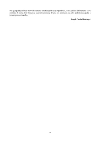 9
mas que pode continuar maravilhosamente amadurecendo e se expandindo, se nos unimos intimamente a seu
mistério. A morte deste homem e sacerdote eminente deveria nos estimular; sua obra poderia nos ajudar a
tornar um novo impulso.
Joseph Cardeal Ratzinger
 