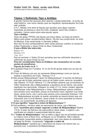 Walter Veith 04 - Nada, senão este Maná
http://terceiroanjo.com/veith-04-nada-senao-este-mana/
http://bibliaportugues.com/kja/john/7.htm
Tópico 1 Definindo Tipo e Antítipo
A grande maioria das pessoas vêem apenas o Antigo testamento no ponto de
vista histórico, mas nunca atentou para as magníficas representações de Cristo
nele contidas.
O A.T. Retrata uma série de figuras que apontam para algum aspecto
importante da pessoa ou obra de Cristo, revelando assim Seu caráter e
ministério. Vamos saber sobre este assunto agora.
Tipo e Antítipo
Tipos (do grego TYPOS) são figuras que Deus utilizou ao longo da história
bíblica para revelar acontecimentos futuros. Ele tem seu cumprimento na vinda
do Messias. Este cumprimento é chamado antítipo.
Num tipo há uma correspondência entre certas pessoas, eventos ou coisas do
Antigo Testamento e Jesus Cristo no Novo Testamento.
O que a Bíblia fala sobre isto:
Hebreus 10:1
Romanos 5:14
1 Cor. 10:11
Davi ao escrever o Salmo 22 nem percebeu que seu sofrimento descrevia o
sofrimento de Jesus Cristo na cruz.
Para ser considerados Tipos ou Antítipos são necessários um ou mais
pontos de semelhança
Figuras de Cristo no A. T.
 O apóstolo Paulo em I Coríntios 15: 21,22 45-49 aponta Adão com um tipo de
Cristo:
 O livro de Hebreus por sua vez apresenta Melquisedeque como um tipo da
realeza e sacerdócio de Cristo. Hebreus 7:1-3
 Mas porque Melquisedeque? Quem foi Melquisedeque? O escritor de Hebreus
nota que ele foi tanto sacerdote como rei de Salém (outro nome de Jerusalém;
veja Gênesis 14:18-20; Hebreus 7:1). Ele também observa que as escrituras do
Velho Testamento dão a Melquisedeque a aparência de ser eterno, não sendo
registrado seu nascimento, linhagem ou morte (7:1-3). Assim, existem algumas
semelhanças entre Melquisedeque e Jesus. Melquisedeque parece continuar
para sempre como sacerdote, porque as Escrituras nunca registram sua morte.
Jesus, sendo divino, vive e serve para sempre como sacerdote (Hebreus 7:23-
25). Melquisedeque era tanto rei quanto sacerdote ao mesmo tempo (que era
impossível sob a Lei de Moisés). Jesus é tanto rei como sacerdote ao mesmo
tempo, em cumprimento da profecia de Zacarias.
 O que significa “segundo a ordem de Melquisedeque”?
 Davi profetizou, mil anos antes do nascimento de Jesus, que o Messias
seria “sacerdote para sempre segundo a ordem de Melquisedeque”(Salmo
110:4). O autor de Hebreus cita esta profecia várias vezes, e explica o seu
significado em relação à superioridade total de Jesus.
 A “ordem de Melquisedeque” não se refere a algum tipo de sociedade secreta
ou mística como a Rosa Cruz, os Maçons ou os Templários. Não é alguma
organização preservada desde a antigüidade, nem uma classe de sacerdotes
na igreja do Senhor. A expressão “segundo a ordem de
Melquisedeque” significa que o sacerdócio de Jesus é do mesmo tipo, ou
parecido com, o sacerdócio de Melquisedeque.
 