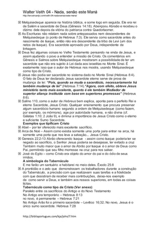 Walter Veith 04 - Nada, senão este Maná
http://terceiroanjo.com/veith-04-nada-senao-este-mana/
http://bibliaportugues.com/kja/john/7.htm
 Melquisedeque aparece na história bíblica, e some logo em seguida. Ele era rei
de Salém e sacerdote de Deus (Gênesis 14:18). Abençoou Abraão e recebeu o
dízimo dele depois da vitória do patriarca contra Quedorlaomer.
 As Escrituras não relatam nada sobre antepassados nem descendentes de
Melquisedeque (o ponto de Hebreus 7:3). Ele servia como sacerdote antes do
nascimento de Isaque, então não era descendente da tribo de Levi (um dos
netos de Isaque). Era sacerdote aprovado por Deus, independente de
linhagem.
 Deus fez algumas coisas no Velho Testamento pensando na vinda de Jesus, e
assim ajudando o povo a entender a missão de Cristo. Os comentários em
Gênesis e Salmos sobre Melquisedeque mostraram a possibilidade de ter um
sacerdote que não era sujeito à Lei dada aos israelitas no Monte Sinai. É
exatamente isso que o autor de Hebreus nos mostra, usando Melquisedeque
como tipo de Cristo.
 Jesus não podia ser sacerdote no sistema dado no Monte Sinai (Hebreus 8:4).
O fato de Deus ter declarado Jesus sacerdote eterno serve de prova de
mudança de lei: “Pois, quando se muda o sacerdócio, necessariamente há
também mudança de lei” (Hebreus 7:14).“Agora, com efeito, obteve Jesus
ministério tanto mais excelente, quanto é ele também Mediador de
superior aliança instituída com base em superiores promessas” (Hebreus
8:6).
 Salmo 110, como o autor de Hebreus bem explica, aponta para o perfeito Rei e
eterno Sacerdote, Jesus Cristo. Qualquer ensinamento que procura preservar
algum sacerdócio humano segundo a ordem de Melquisedeque (como fazem,
por exemplo, os mórmons), age por autoridade humana, e não divina (cf.
Gálatas 1:10; 2 João 9), e diminui a importância de Jesus Cristo como o eterno
e suficiente Sumo Sacerdote.
Exemplos que tipificam Cristo
 Abel – por ter oferecido mais excelente sacrifício.
 Arca de Noé – Assim como existia somente uma porta para entrar na arca, há
somente uma porta que nos leva a salvação... Jesus Cristo.
 Genesis 22;2-13 Abrão oferecendo Isaque - assim como Isaque poderia ter se
negado ao sacrifício, o Senhor Jesus poderia se desejasse, ter evitado a cruz
Também muito maior que o amor de Abrão por Isaque é o amor de Deus como
Pai, permitindo que seu filho morresse na cruz para nos salvar.
 José do Egito – como Cristo era objeto do amor do pai e do ódio de seus
irmãos.
A simbologia do Tabernáculo
E me farão um santuário e habitarei no meio deles. Êxodo 25:8
 A prontidão e o zelo que demonstravam os trabalhadores durante a construção
do Tabernáculo, a precisão com que realizavam suas tarefas e a fidelidade
com que desistiram de receber mais contribuições, deixa-nos exemplo
de como servir a Deus, e também aos nossos superiores, em todas as coisas
lícitas.
Tabernáculo como tipo de Cristo (Ver anexo)
Paralelo entre os sacrifícios do Antigo e do Novo Testamento
No Antigo era temporário – Hebreus 8:13
no novo, é permanente – Hebreus 7:21
No Antigo Arão foi o primeiro sacerdote – Levítico 16;32; No novo, Jesus é o
único sumo sacerdote. Hebreus 7:28
 