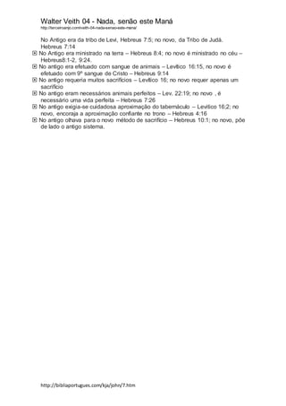 Walter Veith 04 - Nada, senão este Maná
http://terceiroanjo.com/veith-04-nada-senao-este-mana/
http://bibliaportugues.com/kja/john/7.htm
No Antigo era da tribo de Levi, Hebreus 7:5; no novo, da Tribo de Judá.
Hebreus 7:14
 No Antigo era ministrado na terra – Hebreus 8:4; no novo é ministrado no céu –
Hebreus8:1-2, 9:24.
 No antigo era efetuado com sangue de animais – Levítico 16:15, no novo é
efetuado com 9º sangue de Cristo – Hebreus 9:14
 No antigo requeria muitos sacrifícios – Levítico 16; no novo requer apenas um
sacrifício
 No antigo eram necessários animais perfeitos – Lev. 22:19; no novo , é
necessário uma vida perfeita – Hebreus 7:26
 No antigo exigia-se cuidadosa aproximação do tabernáculo – Levitico 16;2; no
novo, encoraja a aproximação confiante no trono – Hebreus 4:16
 No antigo olhava para o novo método de sacrifício – Hebreus 10:1; no novo, põe
de lado o antigo sistema.
 