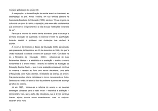 mercado globalizado do século XXI.
A estagnação, a domestificação da escola levam ao insucesso, ao
desemprego. O prof. Anísio Teixeira, em sua famosa palestra na
Associação Brasileira de Educação (1952), alertava: “O que importa na
cultura de um povo é o atrito, a oposição, pois esses são os elementos
que promovem o revigoramento e a vida de suas instituições e maneira
de ser”.
Para que a reforma do ensino venha acontecer, para se alcançar a
sonhada educação de qualidade, é essencial investir na qualificação
docente, assistir o professor nas mudanças que venham a
ocorrer.
A nova Lei de Diretrizes e Bases da Educação (LDB), sancionada,
pelo presidente da República, em 20 de dezembro de 1996, diz que “a
União fiscalizará e avaliará o ensino em qualquer nível”. Com base na
lei, o Ministério da Educação (MEC), utilizando-se de duas
ferramentas básicas – a estatística e a avaliação – avaliou o ensino
fundamental e o ensino médio. Através do Sistema de Avaliação da
Educação Básica (Saeb) – que é uma avaliação processual, contínua
do sistema – revelou ao País uma escola decadente, uma safra
enfraquecida, com frutos doentes, reveladores da doença da árvore.
Era preciso adubar a terra, refortalecer o tronco, recuperando os frutos.
Deslocou-se, então, do aluno o foco do problema e passou-se a corrigir
as falhas do sistema.,
Já em 1997, iniciava-se a reforma do ensino e as mesmas
estratégias utilizadas para a visão inicial – estatística e avaliação –
demonstram, hoje, que a safra não robusteceu, que a árvore continua
doente, alguns poucos ramos enverdeceram, mas, no conjunto,
secaram ainda mais.
76
 
