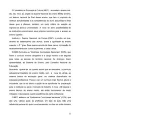 O Ministério da Educação e Cultura (MEC), ao avaliar o ensino mé-
dio, deu início ao projeto do Exame Nacional do Ensino Médio (Enem),
um exame nacional de final desse ensino, que tem o propósito de
verificar as habilidades e as competências do aluno adquiridas no final
desse grau e oferecer, também, um outro critério de seleção ao
ingresso do aluno à universidade. A nova lei abre possibilidades de
as instituições encontrarem seus próprios caminhos para o acesso ao
ensino superior.
Instituiu o Exame Nacional de Cursos (ENC), o provão, em que,
através do desempenho dos alunos, avalia a qualidade do ensino
superior, o 3.º grau. Esse exame serviria de base para a concessão do
recadastramento dos cursos superiores, a cada 5 anos.
O MEC formulou as “Diretrizes Curriculares Nacionais” (DCN), que
fixam o currículo mínimo obrigatório e a carga horária a ser seguida
para todas as escolas do território nacional. As diretrizes foram
apresentadas, ao Sistema de Ensino, pelo Conselho Nacional de
Educação.
Buscando ajustar-se ao quadro social que se descortina, o currículo
educacional brasileiro do ensino médio, com a nova lei, atrela, ao
sistema básico de educação geral, um sistema diversificado de
educação profissional. Passa a ser um currículo mais flexível, plural e
includente, que dá ao aluno a opção de se aprofundar na preparação
para o vestibular ou para o mercado de trabalho. A nova LDB separa o
ensino técnico do ensino médio, até então funcionando de modo
integrado. A Lei separa a parte acadêmica da parte profissional.
O MEC elaborou os “Parâmetros Curriculares Nacionais” (PCN), que
são uma valiosa ajuda ao professor, em sala de aula. São uma
referência nacional do que é uma boa escola, no dizer do então ministro
77
 