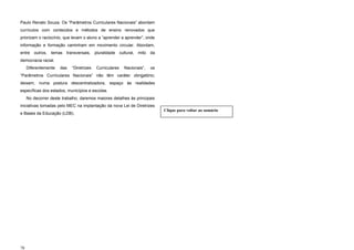 Paulo Renato Souza. Os “Parâmetros Curriculares Nacionais” abordam
currículos com conteúdos e métodos de ensino renovados que
priorizam o raciocínio, que levam o aluno a “aprender a aprender”, onde
informação e formação caminham em movimento circular. Abordam,
entre outros, temas transversais, pluralidade cultural, mito da
democracia racial.
Diferentemente das “Diretrizes Curriculares Nacionais”, os
“Parâmetros Curriculares Nacionais” não têm caráter obrigatório;
deixam, numa postura descentralizadora, espaço às realidades
específicas dos estados, municípios e escolas.
No decorrer deste trabalho, daremos maiores detalhes às principais
iniciativas tomadas pelo MEC na implantação da nova Lei de Diretrizes
e Bases da Educação (LDB).
78
Clique para voltar ao sumário
 