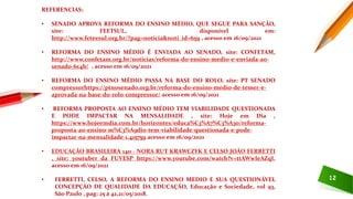 12
REFERENCIAS:
• SENADO APROVA REFORMA DO ENSINO MÉDIO, QUE SEGUE PARA SANÇÃO,
site: FEETSUL, disponível em:
http://www.feteesul.org.br/?pag=noticia&noti_id=659 , acesso em 16/09/2021
• REFORMA DO ENSINO MÉDIO É ENVIADA AO SENADO, site: CONFETAM,
http://www.confetam.org.br/noticias/reforma-do-ensino-medio-e-enviada-ao-
senado-6c4b/ , acesso em 16/09/2021
• REFORMA DO ENSINO MÉDIO PASSA NA BASE DO ROLO, site: PT SENADO
compressorhttps://ptnosenado.org.br/reforma-do-ensino-medio-de-temer-e-
aprovada-na-base-do-rolo-compressor/ acesso em 16/09/2021
• REFORMA PROPOSTA AO ENSINO MÉDIO TEM VIABILIDADE QUESTIONADA
E PODE IMPACTAR NA MENSALIDADE , site: Hoje em Dia ,
https://www.hojeemdia.com.br/horizontes/educa%C3%A7%C3%A3o/reforma-
proposta-ao-ensino-m%C3%A9dio-tem-viabilidade-questionada-e-pode-
impactar-na-mensalidade-1.415759 acesso em 16/09/2021
• EDUCAÇÃO BRASILEIRA 140 - NORA RUT KRAWCZYK E CELSO JOÃO FERRETTI
, site: youtuber da FUVESP https://www.youtube.com/watch?v=ttAWwIeAZqI,
acesso em 16/09/2021
• FERRETTI, CELSO, A REFORMA DO ENSINO MEDIO E SUA QUESTIONÁVEL
CONCEPÇÃO DE QUALIDADE DA EDUCAÇÃO, Educação e Sociedade, vol 93,
São Paulo , pag: 25 á 42,21/05/2018.
 