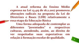 2
A atual reforma do Ensino Médio
expressa na Lei 13.415 de 16.2.2017 promoveu
alterações radicais na proposta da Lei de
Diretrizes e Bases (LDB) relativamente a
essa etapa da Educação Básica
Uma forma adequada de contemplar as
diferentes “juventudes” e respectivas
culturas, atendendo, assim, ao direito de
ver respeitadas suas expectativas em
relação à formação escolar de qualidade.
 