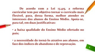 3
De acordo com a Lei 13.415, a reforma
curricular tem por objetivo tornar o currículo mais
flexível, para, dessa forma, melhor atender os
interesses dos alunos do Ensino Médio. Apoia-se,
para tal, em duas justificativas:
• a baixa qualidade do Ensino Médio ofertado no
país;
• a necessidade de torná-lo atrativo aos alunos, em
face dos índices de abandono e de reprovação.
 