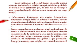4
Como indicam os índices publicados na grande mídia, é
correta a avaliação feita pela Lei a respeito da baixa qualidade
do Ensino Médio (problema que, no país, não se restringe a
essa etapa da educação básica e vem se arrastando por longo
tempo)
• Infraestrutura inadequada das escolas (laboratórios,
bibliotecas, espaços para EF e atividades culturais) carreira
dos professores, incluindo salários, formas de contratação,
não vinculação desses a uma única escola; ESTUDOS AVANÇADOS 32 (93), 2018
27
• Ignora-se, também, que o afastamento de muitos jovens da
escola e particularmente do Ensino Médio pode decorrer
da necessidade de contribuir para a renda familiar, além
de, premidos pelos constantes apelos da mídia e, por
extensão, de integrantes dos grupos a que pertencem,
buscarem recursos para satisfazer necessidades próprias à
 