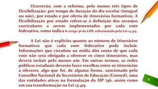 5
Ocorrerão, com a reforma, pelo menos três tipos de
flexibilização: por tempo de duração do dia escolar (integral
ou não), por estado e por oferta de itinerários formativos. A
flexibilização por estado refere-se à definição dos arranjos
curriculares a serem implementados por cada ente
federativo, como indica o artigo 36 da LDB, reformulado pela Lei 13.415.
A Lei não é explícita quanto ao número de itinerários
formativos que cada ente federativo pode incluir.
Informações que circulam na mídia dão conta de que cada
ente não será obrigado a oferecer os cinco itinerários, mas
deverá incluir pelo menos um. Em outros termos, as redes
públicas estaduais deverão fazer escolhas entre os itinerários
a oferecer, algo que foi, de alguma forma, sancionado pelo
Conselho Nacional de Secretários de Educação (Consed), uma
das entidades ativas na formulação da MP 746, assim como
em sua transformação na Lei 13.415.
 