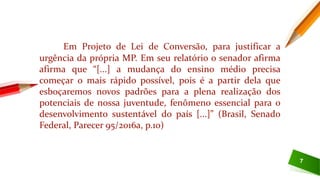 7
Em Projeto de Lei de Conversão, para justificar a
urgência da própria MP. Em seu relatório o senador afirma
afirma que “[...] a mudança do ensino médio precisa
começar o mais rápido possível, pois é a partir dela que
esboçaremos novos padrões para a plena realização dos
potenciais de nossa juventude, fenômeno essencial para o
desenvolvimento sustentável do país [...]” (Brasil, Senado
Federal, Parecer 95/2016a, p.10)
 