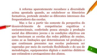 9
A reforma aparentemente reconhece a diversidade
acima apontada quando, ao estabelecer os itinerários
formativos, pretende atender os diferentes interesses dos
frequentadores das escolas.
Mas o faz a partir tão somente da perspectiva do
desenvolvimento de competências cognitivas e
socioemocionais, conferindo pouca atenção à produção
social dos diferentes jovens e às condições objetivas em
que funcionam as escolas das redes públicas de ensino,
como se as limitações que determinaram tal produção e
que continuam presentes nas escolas pudessem ser
superadas por meio do currículo flexibilizado e do uso de
metodologias, equipamentos digitais e matérias didáticos
que estimulem o protagonismo dos alunos.
 