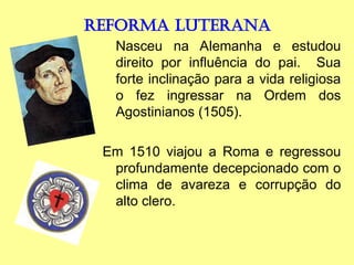 REFORMA LUTERANA
Nasceu na Alemanha e estudou
direito por influência do pai. Sua
forte inclinação para a vida religiosa
o fez ingressar na Ordem dos
Agostinianos (1505).
Em 1510 viajou a Roma e regressou
profundamente decepcionado com o
clima de avareza e corrupção do
alto clero.
 