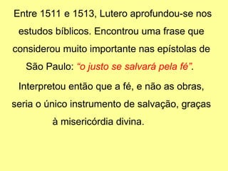 Entre 1511 e 1513, Lutero aprofundou-se nos
estudos bíblicos. Encontrou uma frase que
considerou muito importante nas epístolas de
São Paulo: “o justo se salvará pela fé”.
Interpretou então que a fé, e não as obras,
seria o único instrumento de salvação, graças
à misericórdia divina.
 