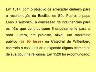 Em 1517, com o objetivo de arrecadar dinheiro para
a reconstrução da Basílica de São Pedro, o papa
Leão X autorizou a concessão de indulgências para
os fiéis que contribuíssem financeiramente para a
obra. Lutero, em protesto, afixou um manifesto
público (as 95 teses) na Catedral de Wittenberg
contrário a essa atitude e expondo alguns elementos
de sua doutrina religiosa. Em 1520 foi excomungado.
 
