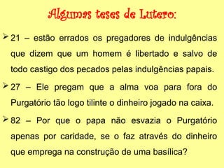 Algumas teses de Lutero:
 21 – estão errados os pregadores de indulgências
que dizem que um homem é libertado e salvo de
todo castigo dos pecados pelas indulgências papais.
 27 – Ele pregam que a alma voa para fora do
Purgatório tão logo tilinte o dinheiro jogado na caixa.
 82 – Por que o papa não esvazia o Purgatório
apenas por caridade, se o faz através do dinheiro
que emprega na construção de uma basílica?
 