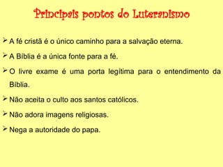 Principais pontos do Luteranismo
 A fé cristã é o único caminho para a salvação eterna.
 A Bíblia é a única fonte para a fé.
 O livre exame é uma porta legítima para o entendimento da
Bíblia.
 Não aceita o culto aos santos católicos.
 Não adora imagens religiosas.
 Nega a autoridade do papa.
 