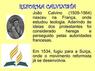 REFORMA CALVINISTA
João Calvino (1509-1564)
nasceu na França, onde
estudou teologia. Aderindo às
ideias dos protestantes foi
considerado herege e
perseguido pelas autoridades
francesas.
Em 1534, fugiu para a Suíça,
onde o movimento reformista
já se desenvolvia.
 