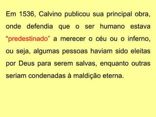 Em 1536, Calvino publicou sua principal obra,
onde defendia que o ser humano estava
“predestinado” a merecer o céu ou o inferno,
ou seja, algumas pessoas haviam sido eleitas
por Deus para serem salvas, enquanto outras
seriam condenadas à maldição eterna.
 