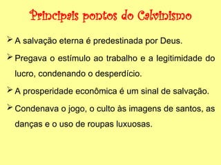 Principais pontos do Calvinismo
 A salvação eterna é predestinada por Deus.
 Pregava o estímulo ao trabalho e a legitimidade do
lucro, condenando o desperdício.
 A prosperidade econômica é um sinal de salvação.
 Condenava o jogo, o culto às imagens de santos, as
danças e o uso de roupas luxuosas.
 