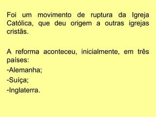 Foi um movimento de ruptura da Igreja
Católica, que deu origem a outras igrejas
cristãs.
A reforma aconteceu, inicialmente, em três
países:
-Alemanha;
-Suíça;
-Inglaterra.
 