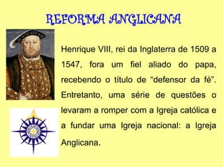 REFORMA ANGLICANA
Henrique VIII, rei da Inglaterra de 1509 a
1547, fora um fiel aliado do papa,
recebendo o título de “defensor da fé”.
Entretanto, uma série de questões o
levaram a romper com a Igreja católica e
a fundar uma Igreja nacional: a Igreja
Anglicana.
 