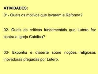 ATIVIDADES:
01- Quais os motivos que levaram a Reforma?
02- Quais as críticas fundamentais que Lutero fez
contra a Igreja Católica?
03- Exponha e disserte sobre noções religiosas
inovadoras pregadas por Lutero.
 