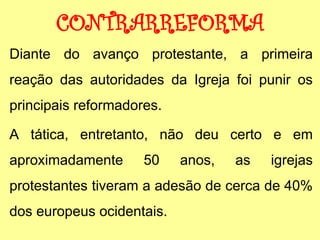 CONTRARREFORMA
Diante do avanço protestante, a primeira
reação das autoridades da Igreja foi punir os
principais reformadores.
A tática, entretanto, não deu certo e em
aproximadamente 50 anos, as igrejas
protestantes tiveram a adesão de cerca de 40%
dos europeus ocidentais.
 