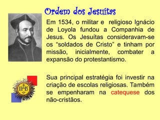 Ordem dos Jesuítas
Em 1534, o militar e religioso Ignácio
de Loyola fundou a Companhia de
Jesus. Os Jesuítas consideravam-se
os “soldados de Cristo” e tinham por
missão, inicialmente, combater a
expansão do protestantismo.
Sua principal estratégia foi investir na
criação de escolas religiosas. Também
se empenharam na catequese dos
não-cristãos.
 