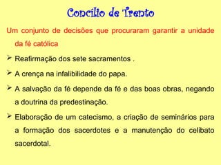 Concílio de Trento
Um conjunto de decisões que procuraram garantir a unidade
da fé católica
 Reafirmação dos sete sacramentos .
 A crença na infalibilidade do papa.
 A salvação da fé depende da fé e das boas obras, negando
a doutrina da predestinação.
 Elaboração de um catecismo, a criação de seminários para
a formação dos sacerdotes e a manutenção do celibato
sacerdotal.
 