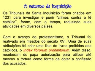 O retorno da Inquisição
Os Tribunais da Santa Inquisição foram criados em
1231 para investigar e punir “crimes contra a fé
católica”, foram, com o tempo, reduzindo suas
atividades em diversos países.
Com o avanço do protestantismo, o Tribunal foi
reativado em meados do século XVI. Uma de suas
atribuições foi criar uma lista de livros proibidos aos
católicos, o Index librorum prohibitorum. Além disso,
receberam do papa autorização para utilizar até
mesmo a tortura como forma de obter a confissão
dos acusados.
 