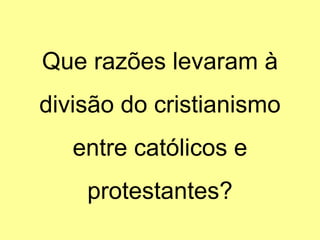 Que razões levaram à
divisão do cristianismo
entre católicos e
protestantes?
 