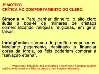 3º MOTIVO
CRÍTICA AO COMPORTAMENTO DO CLERO.
Simonia = Para ganhar dinheiro, o alto clero
iludia a boa-fé de milhares de cristãos
comercializando relíquias religiosas, em geral
falsas.
Indulgências = Venda do perdão dos pecados.
Mediante pagamento, destinado a financiar
obras da Igreja, os fiéis poderiam comprar a
“salvação eterna”.
Para piorar, boa parte dos sacerdotes desconhecia a própria doutrina
católica e demonstrava falta de preparo para funções religiosas.
 
