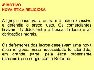 4º MOTIVO
NOVA ÉTICA RELIGIOSA
A Igreja censurava a usura e o lucro excessivo
e defendia o preço justo. Os comerciantes
ficavam divididos entre a busca do lucro e as
obrigações morais.
Os defensores dos lucros desejavam uma nova
ética religiosa. Essa necessidade foi atendida,
em grande parte, pela ética protestante
(Calvino), que surgiu com a Reforma.
 