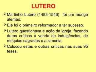 LUTERO
Martinho Lutero (1483-1546) foi um monge
alemão.
Ele foi o primeiro reformador a ter sucesso.
Lutero questionava a ação da igreja, fazendo
duras críticas à venda de indulgências, de
relíquias sagradas e a simonia.
Colocou estas e outras críticas nas suas 95
teses.
 