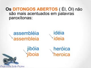 Os  DITONGOS ABERTOS  ( ÉI, ÓI) não são mais acentuados em palavras paroxítonas: assembléia idéia heróica jibóia assembleia ideia jiboia heroica Professora Leila Pryjma 