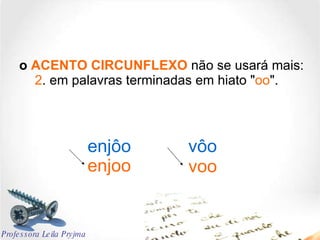 o  ACENTO CIRCUNFLEXO  não se usará mais:   2 . em palavras terminadas em hiato " oo ". enjôo vôo enjoo voo Professora Leila Pryjma 