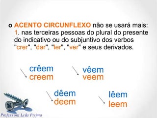 o  ACENTO CIRCUNFLEXO  não se usará mais: 1 . nas terceiras pessoas do plural do presente do indicativo ou do subjuntivo dos verbos " crer ", " dar ", " ler ", " ver " e seus derivados.  creem dêem lêem vêem crêem veem deem leem Professora Leila Pryjma 