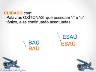 CUIDADO  com: Palavras OXÍTONAS  que possuam “i” e “u” tônico, elas continuarão acentuadas. BAÚ ESAÚ BAÚ ESAÚ Professora Leila Pryjma 