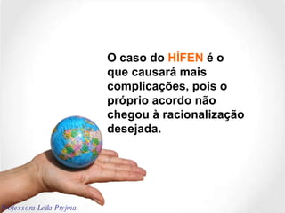 O caso do  HÍFEN  é o que causará mais complicações, pois o próprio acordo não chegou à racionalização desejada. Professora Leila Pryjma 