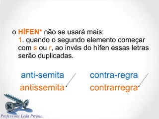 o  HÍFEN*   não se usará mais: 1 . quando o segundo elemento começar com  s  ou  r , ao invés do hífen essas letras serão duplicadas. antissemita contrarregra anti-semita contra-regra Professora Leila Pryjma 