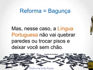 Reforma = Bagunça Mas, nesse caso, a  Língua Portuguesa  não vai quebrar paredes ou trocar pisos e deixar você sem chão.  Professora Leila Pryjma 