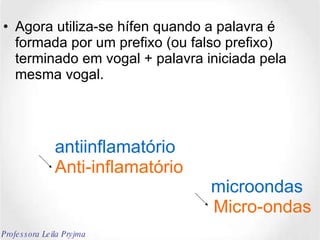 Agora utiliza-se hífen quando a palavra é formada por um prefixo (ou falso prefixo) terminado em vogal + palavra iniciada pela mesma vogal. antiinflamatório Anti-inflamatório microondas Micro-ondas Professora Leila Pryjma 