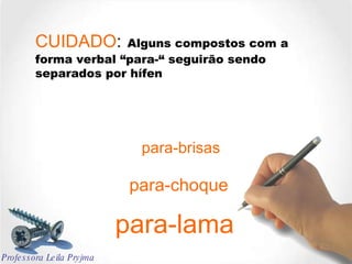 CUIDADO :   Alguns compostos com a forma verbal “para-“ seguirão sendo separados por hífen para-brisas para-choque para-lama Professora Leila Pryjma 