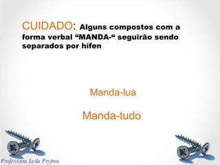 CUIDADO :   Alguns compostos com a forma verbal “MANDA-“ seguirão sendo separados por hífen Manda-lua Manda-tudo Professora Leila Pryjma 