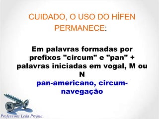 CUIDADO, O USO DO HÍFEN PERMANECE :   Em palavras formadas por prefixos "circum" e "pan" + palavras iniciadas em vogal, M ou N pan-americano, circum-navegação Professora Leila Pryjma 