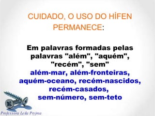 CUIDADO, O USO DO HÍFEN PERMANECE :   Em palavras formadas pelas palavras "além", "aquém", "recém", "sem" além-mar, além-fronteiras, aquém-oceano, recém-nascidos, recém-casados,  sem-número, sem-teto Professora Leila Pryjma 