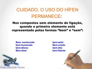 CUIDADO, O USO DO HÍFEN PERMANECE :   Nos compostos sem elemento de ligação, quando o primeiro elemento está representado pelas formas “bem” e “sem”: Bem- aventurado bem-estar bem-humorado Bem-criado bem-ditoso bem-dito Bem-dizer bem-falante Professora Leila Pryjma 