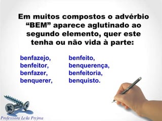 Em muitos compostos o advérbio “BEM” aparece aglutinado ao segundo elemento, quer este tenha ou não vida à parte:  benfazejo,  benfeito,  benfeitor, benquerença, benfazer,  benfeitoria,  benquerer,  benquisto. Professora Leila Pryjma 