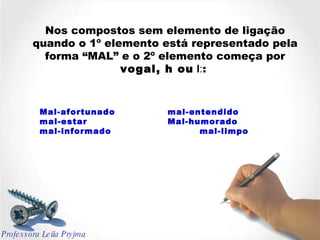 Nos compostos sem elemento de ligação quando o 1º elemento está representado pela forma “MAL” e o 2º elemento começa por  vogal, h ou  l : :  Mal-afortunado mal-entendido mal-estar Mal-humorado  mal-informado mal-limpo Professora Leila Pryjma 